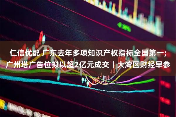 仁信优配 广东去年多项知识产权指标全国第一;广州塔广告位拟以超2亿元成交丨大湾区财经早参
