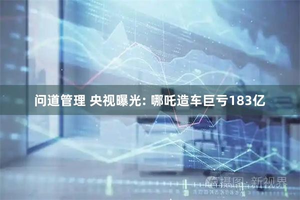 问道管理 央视曝光: 哪吒造车巨亏183亿