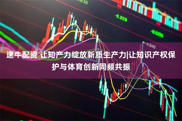 速牛配资 让知产力绽放新质生产力|让知识产权保护与体育创新同频共振